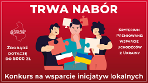 Plakat z czerwonym tłem i białą ramką. Na górze napis białymi drukowanymi literami  Trwa nabór. Niżej po lewej stronie mapa województwa podlaskiego z napisem podlaskie lokalnie zdobądź dotację do 5000 zł. Na środku trzech ludzi 2 mężczyzn i kobieta. mężczyzna w środku trzyma flagi Polski i Ukrainy, mężczyzna po  lewej i kobieta po prawej stronie trzymają  puzzle. Po prawej stronie napis białymi literami "Kryterium premiowane wsparcie uchodźców z Ukrainy"  Na dole plakatu napis białymi literami Konkurs na wsparcie inicjatyw lokalnych